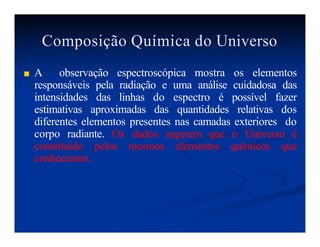Composição Química do Universo
■ A observação espectroscópica mostra os elementos
responsáveis pela radiação e uma análise cuidadosa das
intensidades das linhas do espectro é possível fazer
estimativas aproximadas das quantidades relativas dos
diferentes elementos presentes nas camadas exteriores do
corpo radiante. Os dados sugerem que o Universo é
constituído pelos mesmos elementos químicos que
conhecemos.
 