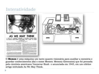 Interatividade




O Memex é uma máquina um tanto quanto visionária para auxiliar a memória e
guardar conhecimentos (daí o nome Memex: Memory Extension) que foi pensada
pelo cientista americano Vannevar Bush e anunciada em 1945, em um célebre
artigo intitulado As We May Think.
 