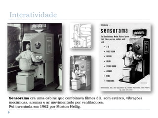 Interatividade




Sensorama era uma cabine que combinava filmes 3D, som estéreo, vibrações
mecânicas, aromas e ar movimentado por ventiladores.
Foi inventada em 1962 por Morton Heilig.
 