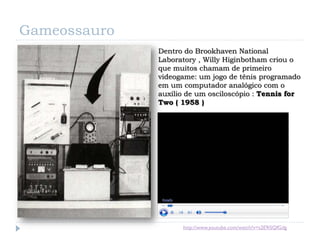 Gameossauro
              Dentro do Brookhaven National
              Laboratory , Willy Higinbotham criou o
              que muitos chamam de primeiro
              videogame: um jogo de tênis programado
              em um computador analógico com o
              auxílio de um osciloscópio : Tennis for
              Two ( 1958 )




                    http://www.youtube.com/watch?v=s2E9iSQfGdg
 