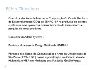 Fábio Flatschart

 Consultor das áreas de Internet e Computação Gráfica da Gerência
 de Desenvolvimento(GD2) do SENAC -SP na produção de eventos
 e palestras, novas parcerias, desenvolvimento de treinamentos e
 pesquisa de novos produtos.

 Consultor da Adobe Systems .

 Professor do curso de Design Gráfico da UNIFMU.

 Formado pela Escola de Comunicações e Artes da Universidade de
 São Paulo ( ECA -USP ) possui especialização em Criação Visual e
 Multimídia e MBA em Marketing pela Fundação Getúlio Vargas.
 