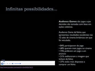 Infinitas possibilidades...

                                             Audience Games são jogos cujas
                                             decisões são tomadas com base em
                                             ações coletivas.

                                             Audience Game da Volvo, que
                                             apresentou resultados excelentes nas
                                             12 salas de cinema britânicas em que
                                             foi veiculado.

                                             • 84% participaram do jogo
                                             • 68% querem mais jogos no cinema
                                             • 74% preferem um jogo a um
                                             anúncio
                                             • 21% melhoraram a imagem que
                                             tinham da Volvo
                                             • 37% estão mais dispostos a
                                             comprar um Volvo
http://www.youtube.com/watch?v=cSm5NCbYbCY
 