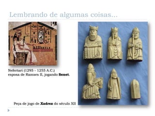 Lembrando de algumas coisas...




Nefertari (1295 - 1255 A.C.)
esposa de Ramses II, jogando Senet.




   Peça de jogo de Xadrez do século XII
 