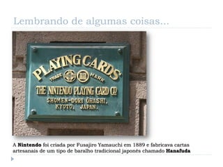 Lembrando de algumas coisas...




A Nintendo foi criada por Fusajiro Yamauchi em 1889 e fabricava cartas
artesanais de um tipo de baralho tradicional japonês chamado Hanafuda
 