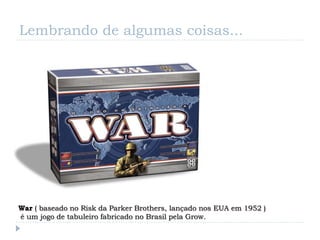 Lembrando de algumas coisas...




War ( baseado no Risk da Parker Brothers, lançado nos EUA em 1952 )
é um jogo de tabuleiro fabricado no Brasil pela Grow.
 