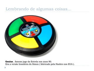 Lembrando de algumas coisas...




Genius , famoso jogo da Estrela nos anos 80.
Era a versão brasileira do Simon ( fabricado pela Hasbro nos EUA ).
 