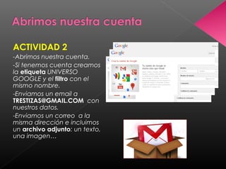 ACTIVIDAD 2
-Abrimos nuestra cuenta.
-Si tenemos cuenta creamos
la etiqueta UNIVERSO
GOOGLE y el filtro con el
mismo nombre.
-Enviamos un email a
TRESTIZAS@GMAIL.COM con
nuestros datos.
-Enviamos un correo a la
misma dirección e incluimos
un archivo adjunto: un texto,
una imagen…
 
