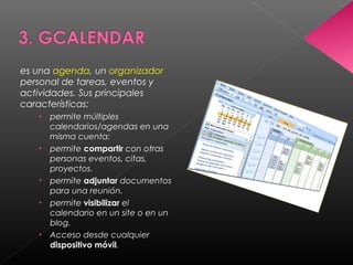 es una agenda, un organizador
personal de tareas, eventos y
actividades. Sus principales
características:
   •   permite múltiples
       calendarios/agendas en una
       misma cuenta:
   •   permite compartir con otras
       personas eventos, citas,
       proyectos.
   •   permite adjuntar documentos
       para una reunión.
   •   permite visibilizar el
       calendario en un site o en un
       blog.
   •   Acceso desde cualquier
       dispositivo móvil.
 