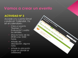 ACTIVIDAD Nº 3
Accede a tu cuenta Gmail
y pulsa en "calendar. Ya
en el calendario :
   • Crea un evento
     "Examen 1ª
     Evaluación" y edita
     los detalles. 
   • Sitúa la hora: de las
     09:00 a las 10:00
     horas. 
   • Añade, en
     descripción, alguna
     nota.
   • Añade la ubicación
     (lugar en donde se
     celebrará)
 