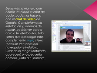 De la misma manera que
hemos instalado el chat de
audio, podemos hacerlo
con el chat de vídeo de
Google. Completamos la
instalación y, además de
hablar, podrás ver cara a
cara a tu interlocutor. Solo
tienes que descargar este
complemento aquí, cierra
todas las ventanas del
navegador e instálalo.
Cuando lo tengas instalado
aparecerá una pequeña
cámara junto a tu nombre.
 