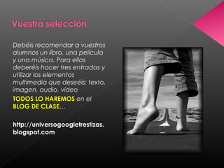 Debéis recomendar a vuestros
alumnos un libro, una película
y una música. Para ellos
deberéis hacer tres entradas y
utilizar los elementos
multimedia que deseéis: texto,
imagen, audio, vídeo
TODOS LO HAREMOS en el
BLOG DE CLASE…

http://universogoogletrestizas.
blogspot.com
 