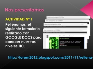 ACTIVIDAD Nº 1
Rellenamos el
siguiente formulario
realizado con
GOOGLE DOCS para
conocer nuestros
niveles TIC.


 http://forem2012.blogspot.com/2011/11/rellena-
 