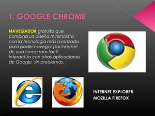 NAVEGADOR gratuito que
combina un diseño minimalista
con la tecnología más avanzada
para poder navegar por Internet
de una forma más fácil.
Interactúa con otras aplicaciones
de Google sin problemas.




                                    INTERNET EXPLORER
                                    MOZILLA FIREFOX
 