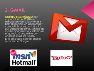 CORREO ELECTRÓNICO con
capacidad de 10 GB de
almacenamiento (aumenta 4
b/s). Disponible en 40 idiomas y
compatible con casi todos los
SO. Dispone de filtros, servicio de
reedirecionamiento y sistema de
etiqutado. Compatible con
Android e iOS de Apple.
Es la llave que abre los demás
servicios de Google.
 