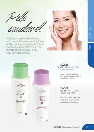RostoHino’sFace
Pele
R$ 25,00
CÓD. 209 – HINO’S FACE LOÇÃO
COM ERVA DOCE – 140ML
Loção tônica, mantém os poros livres
de impurezas e células mortas. Indi-
cado para todos os tipos de pele.
R$ 26,70
CÓD. 210 – HINO’S FACE LOÇÃO
COM PRÓPOLIS – 140ML
Hidrata e complementa a limpeza
diária, garantindo agradável sensação
de frescor. Para pele oleosa.
saudávelHidratação, nutrição e cuidados especiais: a
melhor maneira de manter a pele com aparência
saudável, retardando o surgimento dos sinais de
envelhecimento.Aqui você encontra produtos
para tratar diferentes problemas de pele,
inclusive oleosidade excessiva.
2
4
13HINO’S FACE – Todos os passos para uma pele ideal
 