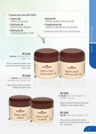 RostoHino’sFace
R$ 26,60
CÓD. 200 – HINO’S FACE CREME DE
LIMPEZA – 50G
Remove as impurezas sem agredir o manto
natural protetor da pele. Indicado para todos
os tipos de pele.
R$ 26,60
CÓD. 201 – HINO’S FACE CREME
HIDRATANTE E BASE – 50G (PELE SECA)
Hidrata e protege a pele do ressecamento.
Indicado para pele jovem e seca.
R$ 29,60
CÓD. 204 – HINO’S FACE COLÁGENO – 25G
(NUTRIÇÃO – PELE SECA)
Ideal para manutenção da umidade natural da pele,
protegendo-a da ação de agentes externos.
R$ 28,00
CÓD. 207 – HINO’S FACE GEL ABRASIVO – 25G
Refina a textura da pele, removendo impurezas
externas ou internas. Indicado para todos os tipos de
pele – exceto acneica.
R$ 29,60
31
3
5
5 passos para uma pele ideal*:
– Limpeza
remove as impurezas
– Tonificação
contrai os poros dilatados
– Hidratação
proporciona equilíbrio à pele
1
2
3
– Nutrição
reforça o equilíbrio nutritivo da pele
– Complementos
auxiliam na obtenção de uma pele ideal
*Escolha seu produto Hino’s Face para cada passo.
4
5
15
 