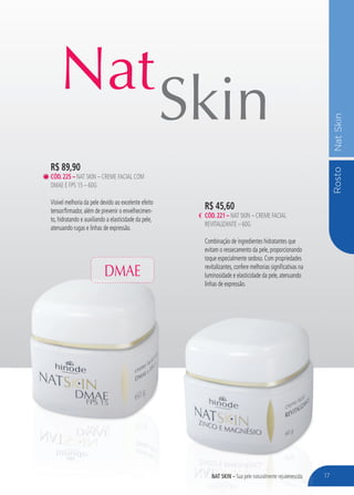 RostoNatSkin
NAT SKIN – Sua pele naturalmente rejuvenescida
Nat
Skin
17
R$ 45,60
CÓD.221 – NAT SKIN – CREME FACIAL
REVITALIZANTE – 60G
Combinação de ingredientes hidratantes que
evitam o ressecamento da pele, proporcionando
toque especialmente sedoso. Com propriedades
revitalizantes, confere melhorias significativas na
luminosidade e elasticidade da pele, atenuando
linhas de expressão.
R$ 89,90
CÓD.225 – NAT SKIN – CREME FACIAL COM
DMAE E FPS 15 – 60G
Visível melhoria da pele devido ao excelente efeito
tensor/firmador, além de prevenir o envelhecimen-
to, hidratando e auxiliando a elasticidade da pele,
atenuando rugas e linhas de expressão.
NAT SKIN –NAT SKIN – Sua pele naturalmente rejuvenescidaSua pele naturalmente rejuvenescida 17
DMAE
 