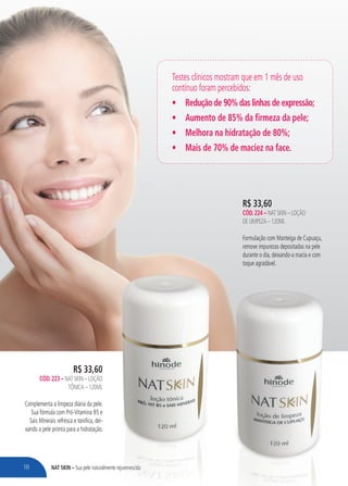 NAT SKIN – Sua pele naturalmente rejuvenescida
R$ 33,60
CÓD.224 – NAT SKIN – LOÇÃO
DE LIMPEZA – 120ML
Formulação com Manteiga de Cupuaçu,
remove impurezas depositadas na pele
durante o dia, deixando-a macia e com
toque agradável.
Sua pele naturalmente rejuvenescida
R$ 33,60
CÓD.223 – NAT SKIN – LOÇÃO
TÔNICA – 120ML
Complementa a limpeza diária da pele.
Sua fórmula com Pró-Vitamina B5 e
Sais Minerais refresca e tonifica, dei-
xando a pele pronta para a hidratação.
Testes clínicos mostram que em 1 mês de uso
contínuo foram percebidos:
• Redução de 90% das linhas de expressão;
• Aumento de 85% da firmeza da pele;
• Melhora na hidratação de 80%;
• Mais de 70% de maciez na face.
18
 