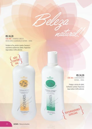 Beleza
natural!
R$ 24,20
CÓD. 484 – CONDICIONADOR
NOTARIS – 300ML
Protege a cutícula do cabelo,
facilitando o pentear. Proporciona
toque sedoso e brilho adicional.
R$ 24,20
CÓD. 480 – SHAMPOO CABELOS
RESSECADOS E QUEBRADIÇOS NOTARIS – 300ML
Fortalece os fios, previne a queda e favorece o
crescimento saudável dos cabelos. Proporciona
toque sedoso e brilho adicional.
NÃO
CONTÉM
SAL
TEXTURIZADORES
ESPECIAIS
NOTARIS – Plantas daAmazônia26
 