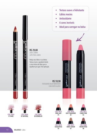 BELLAOGGI – Lábios
CÓD. 16045
06 VERMELHO
CÓD. 16043
01 NUDE
CÓD. 16044
02 NATURAL
R$ 29,80
LINEA LABBRA
LÁPIS PARA LÁBIOS
Realça seus lábios e sua beleza.
Textura macia e agradável devido
a uma mistura de óleos que se
espalham por igual. Fácil aplicação.
42
• Textura suave e hidratante
• Lábios macios
• Antioxidante
• 6 cores incríveis
• Ideal para carregar na bolsa
CÓD. 16075
PINK LADY
01
CÓD. 16078
SUGAR ROSE
05
CÓD. 16079
SWEET CREAM
07
CÓD. 16076
JUICY TANGERINE
02
CÓD. 16077
CANDY PINK
03
CÓD. 16080
DESERT ROSE
08
R$ 59,90
TENTAZIONE BALM HIDRATANTE
COM EFEITO GLOSSY
 