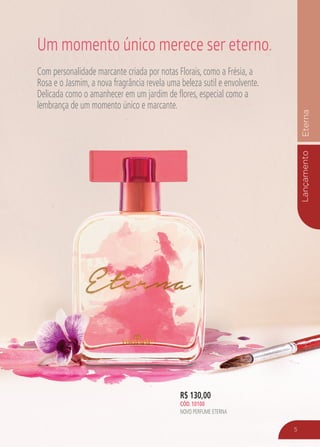 LançamentoEterna
R$ 130,00
CÓD. 10100
NOVO PERFUME ETERNA
Com personalidade marcante criada por notas Florais, como a Frésia, a
Rosa e o Jasmim, a nova fragrância revela uma beleza sutil e envolvente.
Delicada como o amanhecer em um jardim de flores, especial como a
lembrança de um momento único e marcante.
Um momento único merece ser eterno.
5
 
