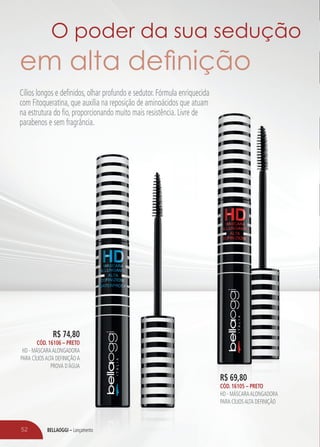 BELLAOGGI – LançamentoBELLAOGGI – Lançamento
R$ 74,80
CÓD. 16106 – PRETO
HD - MÁSCARAALONGADORA
PARA CÍLIOSALTA DEFINIÇÃOA
PROVA D´ÁGUA
R$ 69,80
CÓD. 16105 – PRETO
HD - MÁSCARAALONGADORA
PARA CÍLIOSALTA DEFINIÇÃO
Cílios longos e definidos, olhar profundo e sedutor. Fórmula enriquecida
com Fitoqueratina, que auxilia na reposição de aminoácidos que atuam
na estrutura do fio, proporcionando muito mais resistência. Livre de
parabenos e sem fragrância.
52
O poder da sua sedução
em alta deﬁnição
 