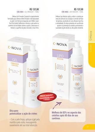 CorpoC•Nova
R$ 137,00
CÓD. 8004 – LIPO REDUTOR – 150ML
C•Nova Lipo Redutor ajuda a reduzir a celulite por
meio do estímulo da circulação e controle do fluxo
de gordura, resultando em uma silhueta mais fina
e remodelada. Os ativos presentes em sua fórmula
ajudam na prevenção da celulite, promovendo a
suavidade da pele devido ao alto poder emoliente.
R$ 137,00
CÓD. 8003 – GEL FIRMADOR – 150ML
C•Nova Gel Firmador Corporal foi especialmente
formulado para oferecer efeito firmador e de elasticidade
na pele. Com fórmula enriquecida com DMAE, Green
Tea (Chá-Verde), Raffermine eTensine, o gel auxilia no
aumento da tonicidade cutânea e ajuda a reestruturar e
hidratar a superfície da pele, tornando-a mais firme.
CorpoC•Nova
Dica para
potencializar a ação do creme:
- Com a pele limpa, aplique o gel pela
manhã e pela noite, massageando
suavemente até sua total absorção.
Melhora de 83% no aspecto das
celulites após 60 dias de uso
contínuo.
57
Últimas unidades!
Disponíveis até acabar
o estoque.
 