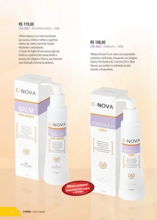 C•NOVA – Linha Corporal
R$ 108,00
CÓD. 8002 – FÓRMULA H – 150ML
C•Nova Fórmula H é um creme com propriedades
nutrientes e tonificantes, enriquecido com Colágeno,
Elastina, Pró-Vitamina B5, Coenzima Q10 e Óleos
Naturais, que auxiliam na hidratação da pele,
evitando o ressecamento.
C•NOVA – Linha Corporal
R$ 119,00
CÓD. 8001 – BALM PARA MAMAS – 150ML
C•Nova Mamas é um creme revitalizante
que suaviza, tonifica e melhora a aparência
estética das mamas, exercendo funções
hidratantes e antioxidantes.
O Extrato de KigéliaAfricana possui ação que
beneficia a aparência das mamas devido à
presença de Colágeno e Elastina, que favorecem
uma hidratação profunda da epiderme.
58
Últimas unidades!
Disponíveis até acabar
o estoque.
 
