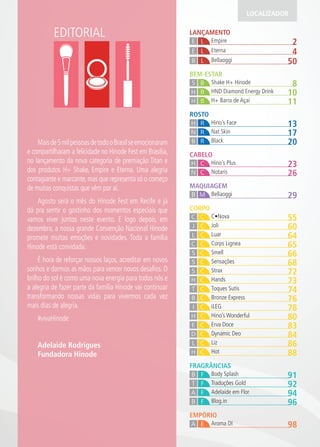 EDITORIAL
LOCALIZADOR
MAQUIAGEM
29BellaoggiB M
EMPÓRIO
98Aroma DIA E
FRAGRÂNCIAS
91Body SplashB F
92Traduções GoldT F
94Adelaide em FlorA F
96Blog.inB F
CORPO
55C•NovaC C
60JoliJ C
64LuarL C
65Corps LigneaC C
66SmellS C
68SensaçõesS C
72StraxS C
73HandsH C
74Toques SutisT C
76Bronze ExpressB C
78iLEGI C
80Hino’s WonderfulH C
83Erva DoceE C
84Dynamic DeoD C
86LizL C
88HotH C
ROSTO
13Hino’s FaceH R
17Nat SkinN R
20BlackB R
CABELO
23Hino’s PlusH C
26NotarisN C
LANÇAMENTO
2EmpireE L
50BellaoggiB L
4EternaE L
BEM-ESTAR
8Shake H+ HinodeBS
11H+ Barra de AçaíH B
10HND Diamond Energy DrinkBH
Maisde5milpessoasdetodooBrasilseemocionaram
e compartilharam a felicidade no Hinode Fest em Brasília,
no lançamento da nova categoria de premiação Titan e
dos produtos H+ Shake, Empire e Eterna. Uma alegria
contagiante e marcante,mas que representa só o começo
de muitas conquistas que vêm por aí.
Agosto será o mês do Hinode Fest em Recife e já
dá pra sentir o gostinho dos momentos especiais que
vamos viver juntos neste evento. E logo depois, em
dezembro, a nossa grande Convenção Nacional Hinode
promete muitas emoções e novidades. Toda a família
Hinode está convidada.
É hora de reforçar nossos laços, acreditar em novos
sonhos e darmos as mãos para vencer novos desaﬁos. O
brilho do sol é como uma nova energia para todos nós e
a alegria de fazer parte da família Hinode vai continuar
transformando nossas vidas para vivermos cada vez
mais dias de alegria.
#vivaHinode
Adelaide Rodrigues
Fundadora Hinode
 