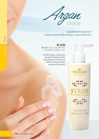 STRAX – Loção corporal comArgan
CorpoStrax
Argancorporal
R$ 34,80
CÓD. 340 – STRAX LOÇÃO HIDRATANTE
DESODORANTE CORPORAL – 240G
Com Óleo deArgan, a Loção Strax tem
alto poder de hidratação sem deixar
resíduos gordurosos. Com toque suave
e delicado, é ideal para uso diário,
sempre que achar necessário.
Especialmente formulado com
extratos naturais de Óleo deArgan, o ouro do Marrocos!
R$ 34,80
STRAX LOÇÃO HIDRATANTE
DESODORANTE CORPORAL – 240G
Com Óleo deArgan, a Loção Strax tem
alto poder de hidratação sem deixar
resíduos gordurosos. Com toque suave
e delicado, é ideal para uso diário,
sempre que achar necessário.
72
 