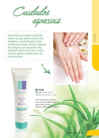 CorpoHands
HANDS – Proteção para as mãos
R$ 17,40
CÓD. 270 – HANDS LUVA DE
SILICONE COM ALOEVERA – 100G
Forma um filme protetor de silicone,
como uma luva, que impede o ataque de
agentes agressores externos.
Mantém a umidade natural da epiderme.
Cuidados
especiais
Nossas mãos vivem expostas às agressões
externas: sol, água, agentes químicos, como
detergentes, causando desgastes na pele,
envelhecimento precoce, manchas e asperezas.
Para protegê-las, use muito protetor solar,
hidratantes e barreira física.Assim, as mãos
terão uma aparência saudável e jovem por
muito mais tempo.
73
 