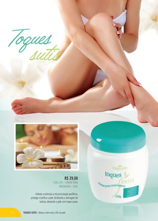 TOQUES SUTIS – Beleza e bem-estar à flor da pele
Toques
sutis
R$ 29,00
CÓD. 291 – CREME PARA
MASSAGEM – 220G
Hidrata e estimula a microcirculação periférica,
protege e tonifica a pele, facilitando a drenagem de
toxinas, deixando a pele com toque suave.
74
 
