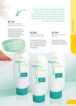 CorpoToquesSutis
R$ 23,80
CÓD. 292 – CREME PARA PÉS,
JOELHOS E COTOVELOS – 80G
De intensa ação hidratante, previne
rachaduras e restaura a pele ressecada
dessas extremidades corporais. Com
ativos emolientes, deixa a pele com
toque agradável.
R$ 17,00
CÓD. 290 – CREME PARAAS
MÃOS – 80G
Fórmula de textura leve, que é
absorvida rapidamente, deixando
as mãos macias e com toque suave.
R$ 17,20
CÓD. 293 – GEL HIGIENIZANTE
ANTISSÉPTICO PARAAS MÃOS – 75G
Indicado para as mãos antes da
aplicação de cremes, ou diariamente,
para garantir limpeza profunda.
Também pode ser utilizado nos pés e
axilas, antes da massagem.
Uma linha para massagem que proporciona beleza
e bem-estar. Um carinho para todo o corpo, com
atenção especial para mãos, pés, joelhos e cotovelos.
Momentos de relaxamento que auxiliam no alívio das
sensações que ficam registradas em nosso corpo no
dia a dia, como cansaço e estresse.
ELIMINA 99,9%
DOS GERMES E
BACTÉRIAS
75
 