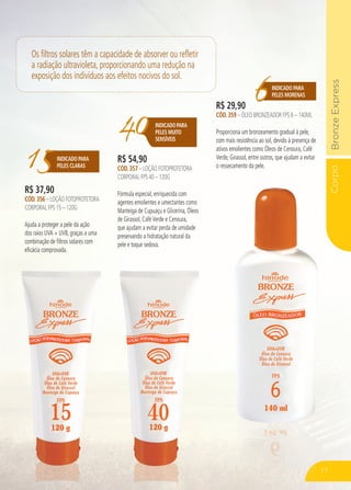 CorpoBronzeExpressCorpo
15INDICADO PARA
PELES CLARAS
R$ 37,90
CÓD.356 – LOÇÃO FOTOPROTETORA
CORPORAL FPS 15 – 120G
Ajuda a proteger a pele da ação
dos raios UVA + UVB, graças a uma
combinação de filtros solares com
eficácia comprovada.
40INDICADOPARA
PELES MUITO
SENSÍVEIS
R$ 54,90
CÓD.357 – LOÇÃO FOTOPROTETORA
CORPORAL FPS 40 – 120G
Fórmula especial, enriquecida com
agentes emolientes e umectantes como
Manteiga de Cupuaçu e Glicerina, Óleos
de Girassol, CaféVerde e Cenoura,
que ajudam a evitar perda de umidade
preservando a hidratação natural da
pele e toque sedoso.
6INDICADO PARA
PELES MORENAS
R$ 29,90
CÓD.359 – ÓLEO BRONZEADOR FPS 6 – 140ML
Proporciona um bronzeamento gradual à pele,
com mais resistência ao sol, devido à presença de
ativos emolientes como Óleos de Cenoura, Café
Verde, Girassol, entre outros, que ajudam a evitar
o ressecamento da pele.
Os filtros solares têm a capacidade de absorver ou refletir
a radiação ultravioleta, proporcionando uma redução na
exposição dos indivíduos aos efeitos nocivos do sol.
77
 