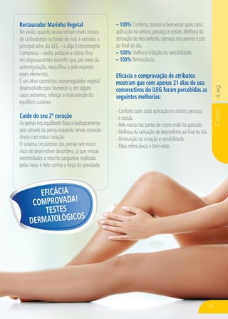 CorpoiLeg
Restaurador Marinho Vegetal
No verão, quando se encontram níveis ótimos
de carboidratos no fundo do mar, é extraído o
principal ativo do iLEG – a alga Enteromorpha
Compressa – sódio, potássio e cálcio. Rica
em oligossacarídeo marinho que, por meio da
autorregulação, reequilibra a pele repondo
esses elementos.
É um ativo cosmético, osmorregulador vegetal
desenvolvido para favorecer e, em alguns
casos extremos, reforçar a manutenção do
equilíbrio cutâneo.
Cuide do seu 2º coração
As pernas nos equilibram física e biologicamente,
pois através da perna esquerda temos conexão
direta com nosso coração.
O sistema circulatório das pernas tem maior
risco de desenvolver desordens, já que nessas
extremidades o retorno sanguíneo realizado
pelas veias é feito contra a força da gravidade.
Eficácia e comprovação de atributos
mostram que com apenas 21 dias de uso
consecutivos do iLEG foram percebidas as
seguintes melhorias:
- Conforto após cada aplicação no ombro,pescoço
e costas.
- Pele macia nas partes do corpo onde foi aplicado.
- Melhora da sensação de desconforto ao final do dia.
- Diminuição da irritação e sensibilidade.
- Mais refrescância e bem-estar.
EFICÁCIA
COMPROVADA!
TESTES
DERMATOLÓGICOS
– 100% Conforto, maciez e bem-estar após cada
aplicação no ombro, pescoço e costas. Melhora da
sensação de desconforto, cansaço nas pernas e pés
ao final do dia.
– 100% Melhora irritação ou sensibilidade.
– 100% Refrescância.
79
 