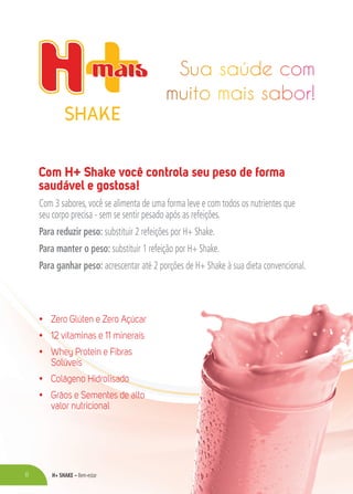 H+ SHAKE – Bem-estar8
Com H+ Shake você controla seu peso de forma
saudável e gostosa!
Com 3 sabores, você se alimenta de uma forma leve e com todos os nutrientes que
seu corpo precisa - sem se sentir pesado após as refeições.
Para reduzir peso: substituir 2 refeições por H+ Shake.
Para manter o peso: substituir 1 refeição por H+ Shake.
Para ganhar peso: acrescentar até 2 porções de H+ Shake à sua dieta convencional.
• Zero Glúten e Zero Açúcar
• 12 vitaminas e 11 minerais
• Whey Protein e Fibras
Solúveis
• Colágeno Hidrolisado
• Grãos e Sementes de alto
valor nutricional
 