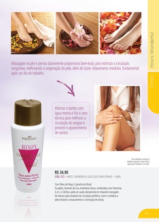 CorpoHino’sWonderful
R$ 34,90
CÓD. 312 – HINO’S WONDERFUL GOLD ÓLEO PARA PERNAS – 140ML
Com Óleos de Pequi, Castanha do Brasil,
Eucalipto, Semente de Uva,Amêndoas Doces, combinados comVitaminas
A e E, e Cânfora, pode ser usado diariamente em relaxante massagem.
De intensa ação ativadora da circulação periférica, nutre e revitaliza a
pele evitando o ressecamento e a formação de estrias.
Alternar o banho com
água morna e fria é uma
técnica para melhorar a
circulação do sangue e
prevenir o aparecimento
de varizes.
Os reis detestam a prática da
maldade, porquanto o trono se firma
pela justiça. Provérbios 16:12 (NVI).
Massagear os pés e pernas diariamente proporciona bem-estar, pois estimula a circulação
sanguínea, melhorando a oxigenação da pele, além de trazer relaxamento imediato, fundamental
após um dia de trabalho.
81
 