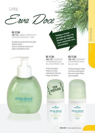 CorpoErvaDoce
ERVA DOCE – O doce cuidado da natureza
Erva Doce
R$ 17,00
CÓD. 1130 – DESODORANTE
ANTITRANSPIRANTEAXILAR
ROLL-ON – 80ML
24 horas de proteção. Produto
com eficácia antitranspirante.
Não causa irritação. Perfume
suave e agradável.
R$ 17,00
CÓD. 1135 – DESODORANTE
ANTITRANSPIRANTEAXILAR
ROLL-ON SEM PERFUME – 80ML
24 horas de proteção.
Produto com eficácia
antitranspirante. Não causa
irritação. Sem perfume.
R$ 27,80
CÓD. 1133 – SABONETE CREMOSO FACIAL
COM EXTRATO DE ERVA DOCE – 250ML
Formulado com extratos de Erva Doce,Algas
Marinhas eAlecrim.
Auxilia na remoção das impurezas sem
agredir a pele delicada do rosto.
Prolonga a sensação
pós-banho por todo o dia,
deixando uma fragrância
suave, característica desta
erva aromática.
Linha
SEM
PERFUME
83
 