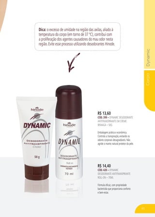 CorpoDynamic
Dica: o excesso de umidade na região das axilas, aliado à
temperatura do corpo (em torno de 37 ºC), contribui com
a proliferação dos agentes causadores do mau odor nesta
região. Evite esse processo utilizando desodorantes Hinode.
R$ 14,40
CÓD. 420 – DYNAMIC
DESODORANTEANTITRANSPIRANTE
ROLL-ON – 70ML
Fórmula eficaz, com propriedade
bactericida que proporciona conforto
e bem-estar.
R$ 13,60
CÓD. 399 – DYNAMIC DESODORANTE
ANTITRANSPIRANTE EM CREME
BISNAGA – 50G
Embalagem prática e econômica.
Controla a transpiração, evitando os
odores corporais desagradáveis. Não
agride o manto natural protetor da pele.
85
 