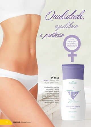 LIZ MULHER – Delicadeza feminina
e proteção
Qualidade,
equilíbrioequilíbrio
R$ 26,40
CÓD. 218 – SABONETE PARA
A HIGIENE ÍNTIMA – 150ML
Fórmula exclusiva, específica
para assegurar a perfeita
higiene feminina.Aumenta
a defesa natural devido à
presença deAçúcares Naturais e
Oligossacarídeos que estimulam,
restauram e protegem a barreira
de defesa primária da pele.
e proteção 100%
APROVADO POR
GINECOLOGISTAS E
DERMATOLOGISTAS
86
 