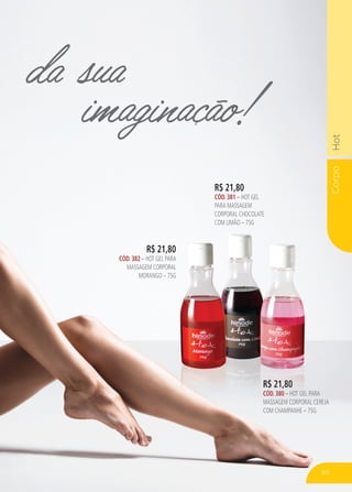 CorpoHot
R$ 21,80
CÓD. 382 – HOT GEL PARA
MASSAGEM CORPORAL
MORANGO – 75G
R$ 21,80
CÓD. 381 – HOT GEL
PARA MASSAGEM
CORPORAL CHOCOLATE
COM LIMÃO – 75G
da sua
imaginação!
R$ 21,80
HOT GEL PARA
MASSAGEM CORPORAL
MORANGO – 75G
R$ 21,80
CÓD. 380 – HOT GEL PARA
MASSAGEM CORPORAL CEREJA
COM CHAMPANHE – 75G
89
 