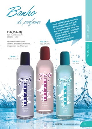 FragrânciasBodySplash
R$ 24,80 (CADA)
BODY SPLASH DESODORANTE
CORPORAL – 240ML
Para uso abundante após o banho.
Desodoriza, refresca e deixa uma agradável
sensação de bem-estar. Perfume suave.
CÓD. 451 – ICE
ROSEACALANTO
CÓD. 450 – ICE
PURPLEALFAZEMA
CÓD. 452 – ICE
BLUE MUSK
Banhode perfume O body splash é inspirado no conceito
de uso em abundância. Quem gosta
de perfumar suavemente o corpo
todo após o banho pode abusar deste
produto, prolongando a sensação de
frescor e conforto. Um verdadeiro
banho de perfume em
três deliciosas fragrâncias!
91BODY SPLASH – Um delicioso banho de perfume
 