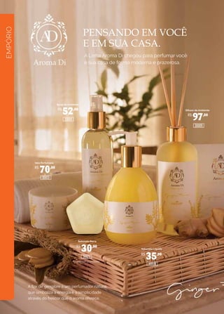 EMPÓRIO
PENSANDO EM VOCÊ
E EM SUA CASA.
A Linha Aroma Di chegou para perfumar você
e sua casa de forma moderna e prazerosa.
A flor de gengibre é um perfumador natural
que simboliza a energia e a simplicidade
através do frescor que o aroma oferece.
Spray de Ambiente
Difusor de Ambiente
Sabonete Barra
Sabonete Líquido
Caixa com 3 unidades
Vela Perfumada
R$
52,00
R$
70,00
R$
30,00
R$
35,00
R$
97,00
30021
30009
30005
30001
30013
 