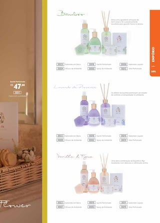 93
93
EMPÓRIO
Deixa uma agradável sensação de
bem-estar e foi cuidadosamente
escolhido para garantir frescor e levesa.
Os efeitos da lavanda promovem um estado
de conforto e tranquilidade no ambiente.
Uma doce combinação da baunilha e figo
resultando num delicioso e sofisticado aroma.
Sachê Perfumado
Caixa com 3 unidades
Sabonete em Barra Sachê Perfumado Sabonete Líquido
Difusor de Ambiente Spray de Ambiente Vela Perfumada
Sabonete em Barra Sachê Perfumado Sabonete Líquido
Difusor de Ambiente Spray de Ambiente Vela Perfumada
Sabonete em Barra Sachê Perfumado Sabonete Líquido
Difusor de Ambiente Spray de Ambiente Vela Perfumada
R$
47,00
30017
30020
30022
30023
30016
30018
30019
30008
30010
30011
30004
30006
30007
30000
30002
30003
30012
30014
30015
101
 