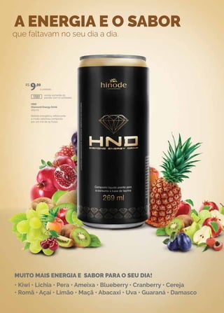 A ENERGIA E O SABOR
que faltavam no seu dia a dia.
MUITO MAIS ENERGIA E SABOR PARA O SEU DIA!
• Kiwi • Lichia • Pera • Ameixa • Blueberry • Cranberry • Cereja
• Romã • Açaí • Limão • Maçã • Abacaxi • Uva • Guaraná • Damasco
HND
Diamond Energy Drink
269 ml
Bebida energética, refrescante
e muito saborosa composta
por um mix de 15 frutas.
venda somente do
pacote com 12 unidades.
a unidade.
R$
9,00
17001
 