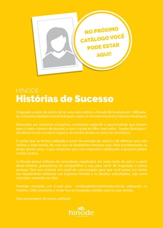 HINODE
Histórias de Sucesso
Originada a partir do sonho de ter uma vida melhor, a Hinode foi fundada em 1988 pela
ex-costureira Adelaide Garcia Rodrigues e pelo ex-torneiro mecânico Francisco Rodrigues.
Motivados por inúmeras conquistas, resolveram expandir a oportunidade que tiveram
para o maior número de pessoas, e com a ajuda do filho mais velho - Sandro Rodrigues -
decidiram iniciar o próprio negócio de vendas diretas no ramo de cosméticos.
O sonho que se tornou realidade a partir da vontade de crescer e de oferecer uma vida
melhor a toda família, fez com que os fundadores tivessem suas vidas transformadas ao
longo desses anos, o que comprova que com empenho e dedicação é possível realizar
muitos sonhos.
A Hinode possui milhares de vencedores espalhados em cada canto do país e a partir
dessa história, gostaríamos de compartilhar a sua, para servir de inspiração a outras
pessoas. Para isso criamos um canal de comunicação para que você possa nos enviar
seu depoimento relatando sua trajetória Hinode e os desafios enfrentados, seja como
consultor, vendedor ou líder.
Participe enviando um e-mail para contesuahistoria@hinode.com.br, utilizando no
máximo 1200 caracteres e conte-nos os resultados obtidos com as suas vendas.
Seja personagem do nosso catálogo!
EMPÓRIO
NO PRÓXIMO
CATÁLOGO VOCÊ
PODE ESTAR
AQUI!
 