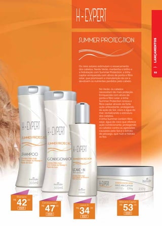 LANÇAMENTOS
Os raios solares estimulam o ressecamento
dos cabelos. Neste Verão, mantenha o brilho e
a hidratação com Summer Protection, a linha
capilar enriquecida com ativos de ponta e filtro
solar, que promovem a manutenção da cor e
devolvem os nutrientes perdidos pelo cabelo.
No Verão, os cabelos
necessitam de mais proteção.
Enriquecida com ativos de
ponta e filtro solar, a linha
Summer Protection renova a
fibra capilar através da forte
ação antioxidante, protegendo
da ação do Sol, cloro e água do
mar, revitalizando a estrutura
dos cabelos.
A linha Summer contém filtro
solar, água de coco que oferece
ação condicionante, protegendo
os cabelos contra as agressões
causadas pelo Sol e o extrato
de pêssego, que nutri e hidrata
os fios.
R$
42
,00
R$
47
,00
R$
34
,00
R$
53
,00
Shampoo
Condicionador
Leave-In
Máscara Capilar
12025
12026
12027
12028
11
 