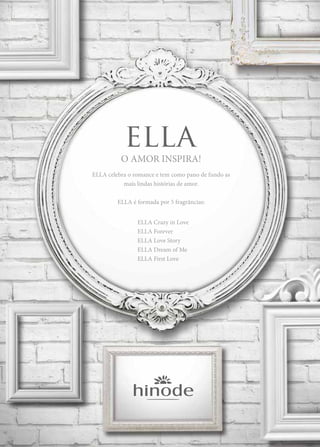 O AMOR INSPIRA!
ELLA celebra o romance e tem como pano de fundo as
mais lindas histórias de amor.
ELLA é formada por 5 fragrâncias:
		 ELLA Crazy in Love
		ELLA Forever
		 ELLA Love Story
		 ELLA Dream of Me
		 ELLA First Love
 
