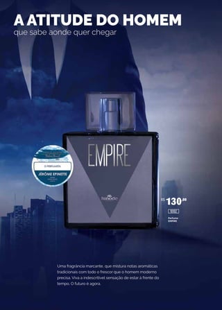 Uma fragrância marcante, que mistura notas aromáticas
tradicionais com todo o frescor que o homem moderno
precisa. Viva a indescritível sensação de estar à frente do
tempo. O futuro é agora.
A ATITUDE DO HOMEM
que sabe aonde quer chegar
Perfume
EMPIRE
R$
130,00
10102
 