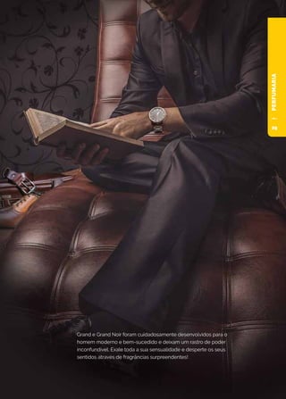 PERFUMARIA
Grand e Grand Noir foram cuidadosamente desenvolvidos para o
homem moderno e bem-sucedido e deixam um rastro de poder
inconfundível. Exale toda a sua sensualidade e desperte os seus
sentidos através de fragrâncias surpreendentes!
29
 